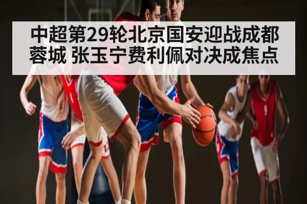 中超第29轮北京国安迎战成都蓉城 张玉宁费利佩对决成焦点